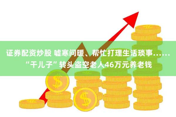 证券配资炒股 嘘寒问暖、帮忙打理生活琐事……“干儿子”转头盗空老人46万元养老钱