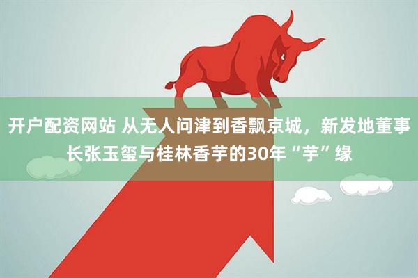 开户配资网站 从无人问津到香飘京城，新发地董事长张玉玺与桂林香芋的30年“芋”缘