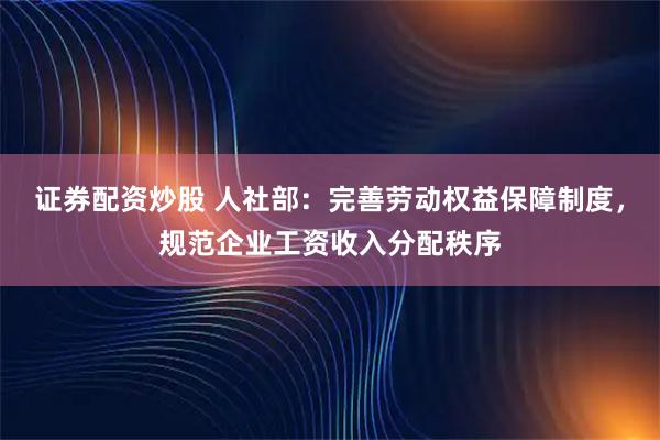 证券配资炒股 人社部：完善劳动权益保障制度，规范企业工资收入分配秩序