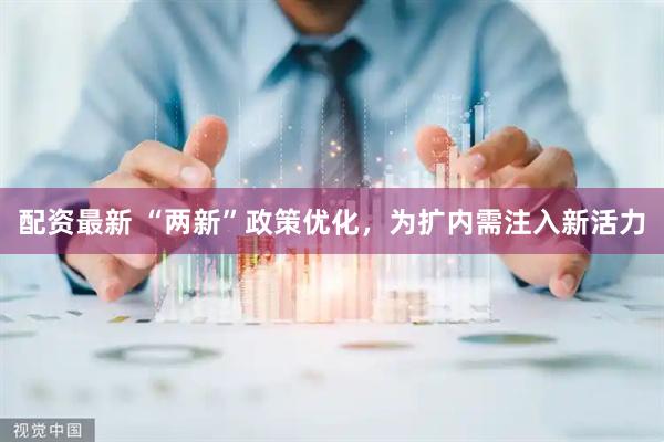 配资最新 “两新”政策优化，为扩内需注入新活力