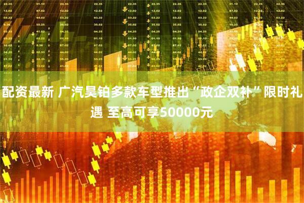 配资最新 广汽昊铂多款车型推出“政企双补”限时礼遇 至高可享50000元
