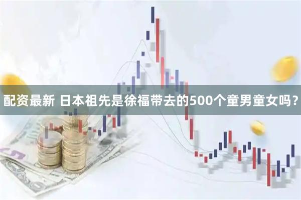 配资最新 日本祖先是徐福带去的500个童男童女吗？