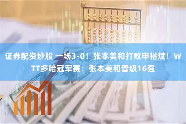 证券配资炒股 一场3-0！张本美和打败申裕斌！WTT多哈冠军赛：张本美和晋级16强