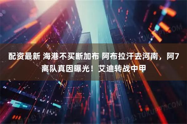 配资最新 海港不买断加布 阿布拉汗去河南，阿7离队真因曝光！艾迪转战中甲