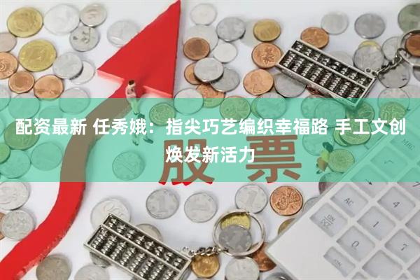 配资最新 任秀娥：指尖巧艺编织幸福路 手工文创焕发新活力