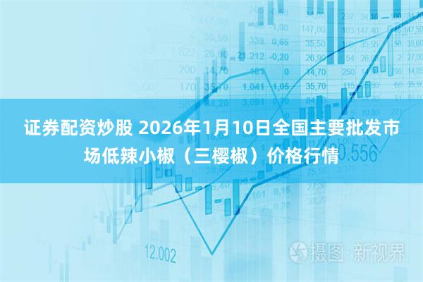 证券配资炒股 2026年1月10日全国主要批发市场低辣小椒（三樱椒）价格行情