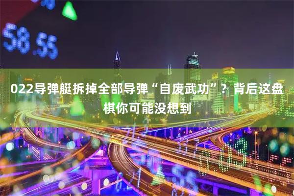 022导弹艇拆掉全部导弹“自废武功”？背后这盘棋你可能没想到