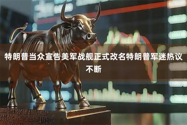 特朗普当众宣告美军战舰正式改名特朗普军迷热议不断