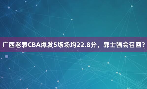 广西老表CBA爆发5场场均22.8分，郭士强会召回？