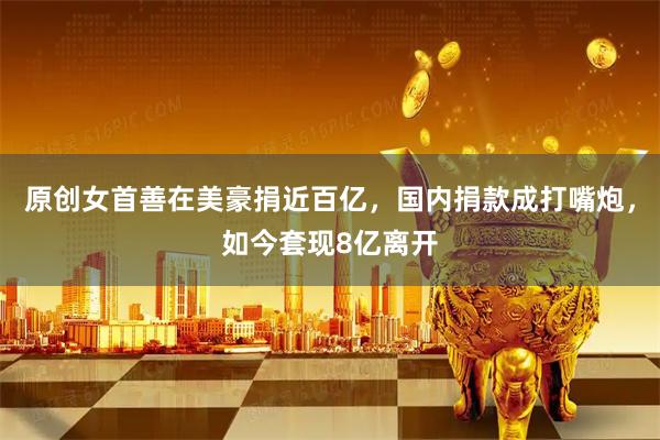 原创女首善在美豪捐近百亿，国内捐款成打嘴炮，如今套现8亿离开