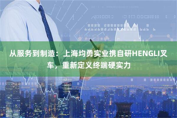 从服务到制造：上海均勇实业携自研HENGLI叉车，重新定义终端硬实力