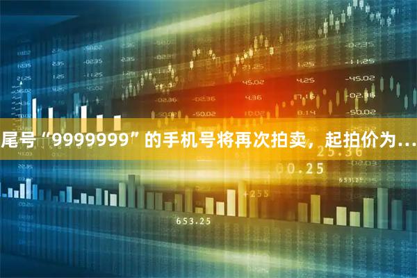 尾号“9999999”的手机号将再次拍卖，起拍价为…