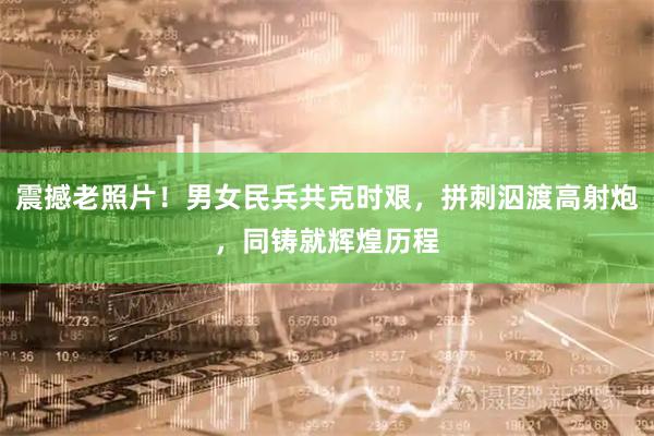 震撼老照片！男女民兵共克时艰，拼刺泅渡高射炮，同铸就辉煌历程