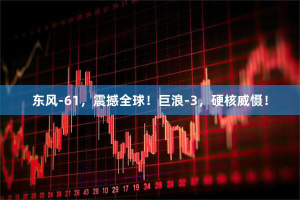 东风-61，震撼全球！巨浪-3，硬核威慑！