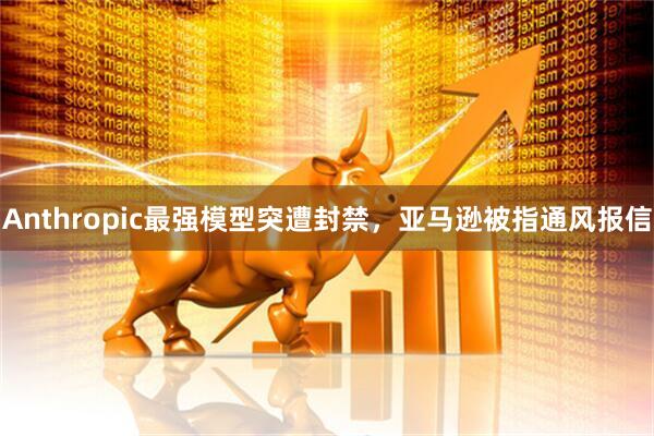 Anthropic最强模型突遭封禁,亚马逊被指通风报信