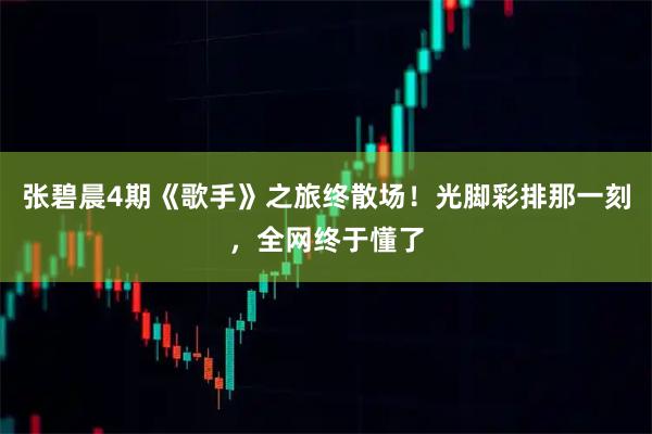 张碧晨4期《歌手》之旅终散场！光脚彩排那一刻，全网终于懂了