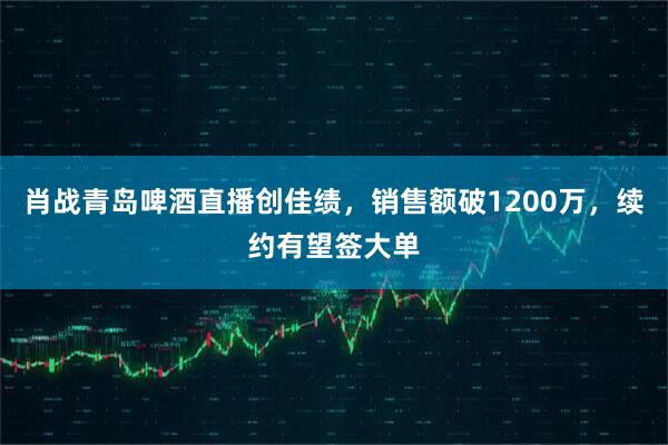 肖战青岛啤酒直播创佳绩，销售额破1200万，续约有望签大单