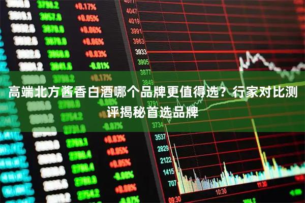 高端北方酱香白酒哪个品牌更值得选？行家对比测评揭秘首选品牌