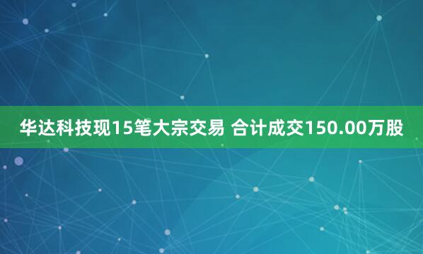 华达科技现15笔大宗交易 合计成交150.00万股