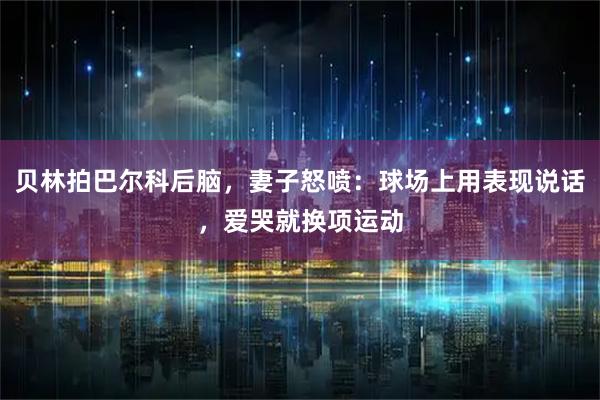贝林拍巴尔科后脑,妻子怒喷:球场上用表现说话,爱哭就换项运动