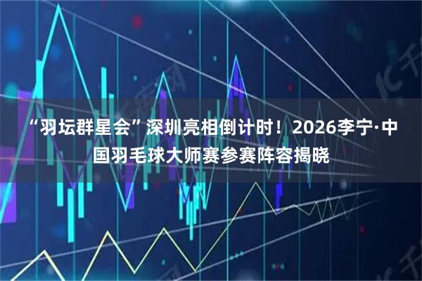 “羽坛群星会”深圳亮相倒计时！2026李宁·中国羽毛球大师赛参赛阵容揭晓