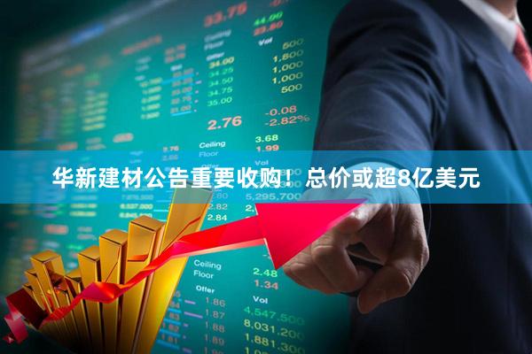 华新建材公告重要收购！总价或超8亿美元